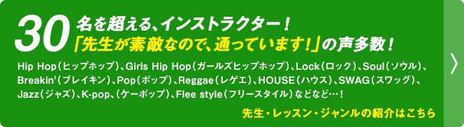 先生・レッスン・ジャンルの紹介はこちら｜30名を超える、インストラクター！「先生が素敵なので、通っています！」の声多数！Hip Hop（ヒップホップ）、Girls Hip Hop（ガールズヒップホップ）、Lock（ロック）、Soul（ソウル）、Breakin'（ブレイキン）、Pop（ポップ）、Reggae（レゲエ）、HOUSE（ハウス）、SWAG（スワッグ）、Jazz（ジャズ）、K-pop、（ケーポップ）、Flee style（フリースタイル）などなど…！