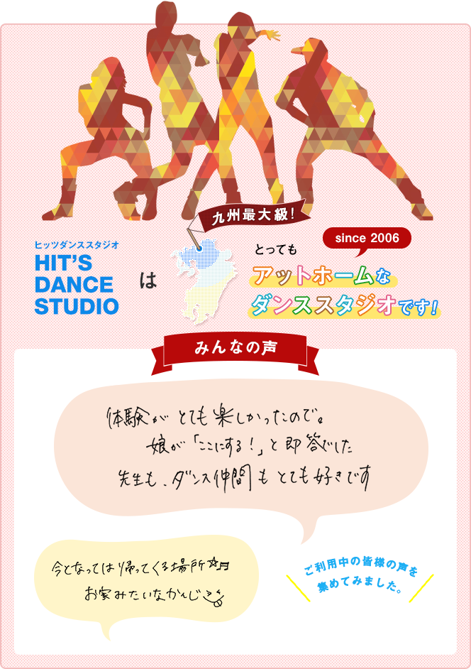 ヒッツダンススタジオ HIT'S DANCE STUDIO は、九州最大級！とってもアットホームなダンススタジオです！since2006！みんなの声「体験がとても楽しかったので。娘が『ここにする！』と即答でした。先生も、ダンス仲間もとても好きです」「今となっては帰ってくる場所☆お家みたいなかんじ♪」